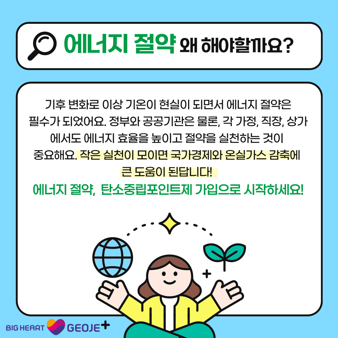 에너지 절약 왜 해야할까요? 기후 변화로 이상 기온이 현실이 되면서 에너지 절약은 필수가 되었어요. 정부와 공공기관은 물론, 각 가정, 직장, 상가에서도 에너지 효율을 높이고 절약을 실천하는 것이 중요해요. 작은 실천이 모이면 국가경제와 온실가스 감축에큰 도움이 된답니다! 에너지 절약, 탄소중립포인트제 가입으로 시작하세요! BIG HEART GEOJE