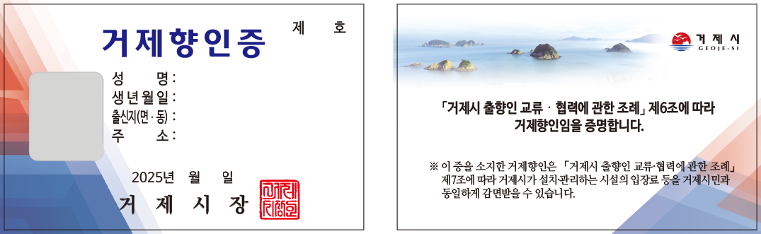 향인증 앞면: 제000호 저게 향인증 성명:  생년월일:  출신지(면·동):  주소:  2025년 월 일 거제시장 / 향인증 뒷면: 거제시 GEOJE-SI 「거제시 출향인 교류·협력에 관한 조례」제6조에 따라 거제향인임을 증명합니다. ※ 이 증을 소지한 거제향인은 「거제시 출향인 교류·협력에 관한 조례」제7조에 따라 거제시가 설치·관리하는 시설의 입장료 등을 거제시민과 동일하게 감면받을 수 있습니다.