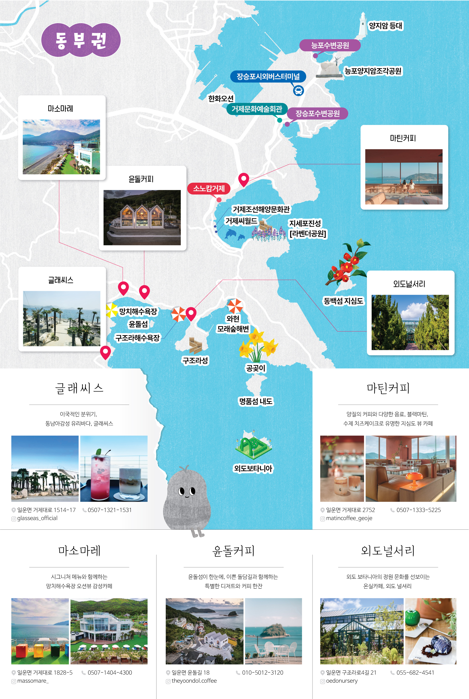 (동부권지도로 카페위치를 설명하는 이미지입니다)
						동부권
						카페:마소마레,윤돌커피,마틴커피,글래씨스,외도널서리
						중요지역:한화오션,장승포시외버스터미널,거제문화예술회관,장승포포항여객터미널,양지암 등대,농포수변공원,농포양지암조각공원,소노캄거제,거제조선해양문화관,거제씨월드,지세포성(라벤더공원),동백섬 지심도,망치해수욕장,문동폭포,구조라해수욕장,구조라성,와현 모래숲해변,공곶이,명품섬 내도,외도보타니아

						글래씨스
						이국적인 분위기,
						동남아감성 카페, 글래씨스
						주소:일운면 거제대로 1514-17
						전화번호:0507-1321-1531
						인스타그램:glasseas_official

						마틴커피
						양질의 커피와 다양한 음료, 브런치,
						수제 치즈케이크로 유명한 지심도 뷰 카페
						주소:일운면 거제대로 2752
						전화번호:0507-1333-5225
						인스타그램:matincoffee_geoje

						마소마레
						시그니처 메뉴와 함께하는
						망치해수욕장 오션뷰 감성카페
						주소:일운면 거제대로 1828-5
						전화번호:0507-1404-4300
						인스타그램:massomare_

						윤돌커피
						윤돌섬이 한눈에, 이쁜 돌담길과 함께하는
						특별한 디저트와 커피 한잔
						주소:일운면 윤돌길 18
						전화번호:010-5012-3120
						인스타그램:theyondol_coffee

						외도널서리
						외도 보타니아의 정원 문화를 선보이는
						온실카페, 외도 널서리
						주소:일운면 구조라로4길 21
						전화번호:055-682-4541
						인스타그램:oedonursery