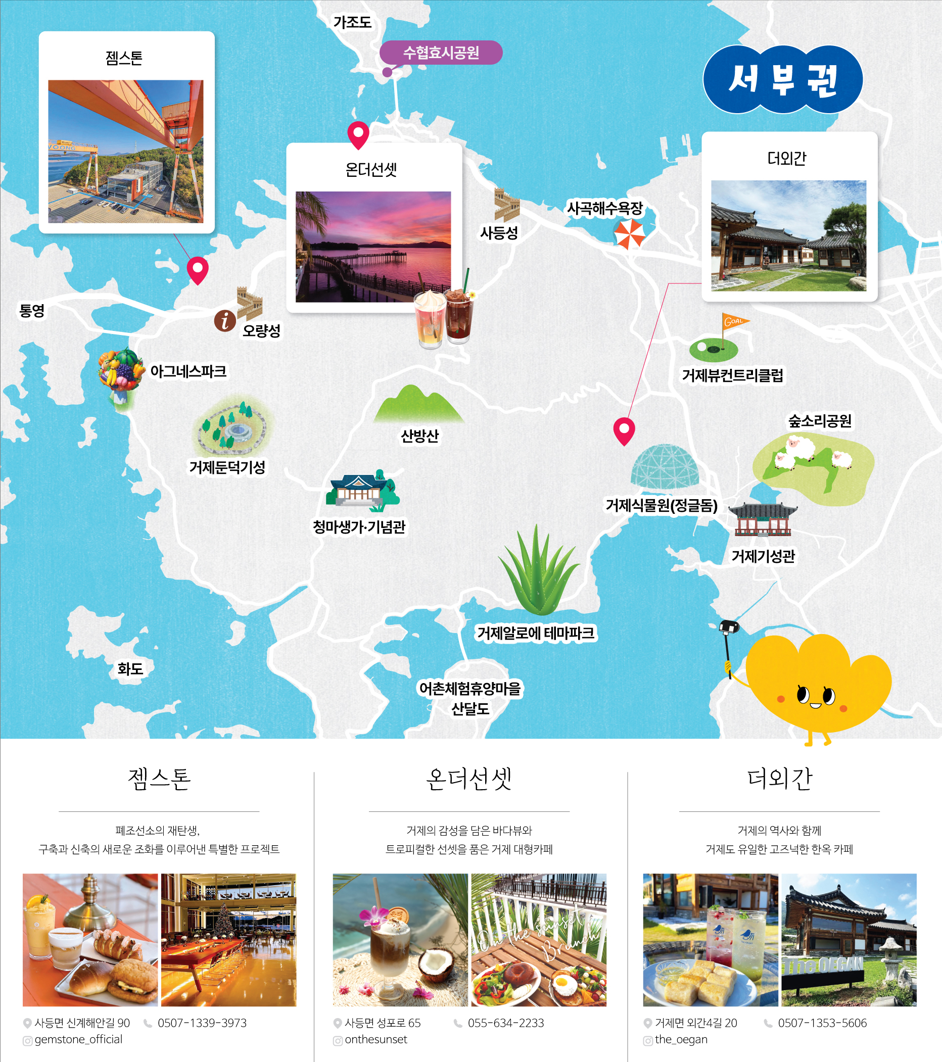 (서부권지도로 카페위치를 설명하는 이미지입니다)
						서부권
						카페:젬스톤,온더선셋,더외간
						중요지역:가조도,수협효시공원,통,오량성,아그네스파크,거제둔덕기성,사등성,사곡해수욕장,산방산,청마생가·기념관,거제식물원(정글돔),거제기성관,숲소리공원,거제뷰컨트리클럽,거제알로에 테마파크,어촌체험휴양마을 산달도

						젬스톤
						폐조선소의 재탄생,
						구축과 신축의 새로운 조화를 이루어낸 특별한 프로젝트
						주소:사등면 산신해안길 90
						전화번호:0507-1339-3973
						인스타그램:gemstone_official

						온더선셋
						거제의 감성을 담은 바다뷰와
						트로피컬한 선셋을 품은 거제 대형카페
						주소:사등면 성포로 65
						전화번호:055-634-2233
						인스타그램:onthesunset

						더외간
						거제의 역사와 함께
						거제도 유일한 고즈넉한 한옥 카페
						주소:거제면 외간길 20
						전화번호:0507-1353-5606
						인스타그램:the_oegan